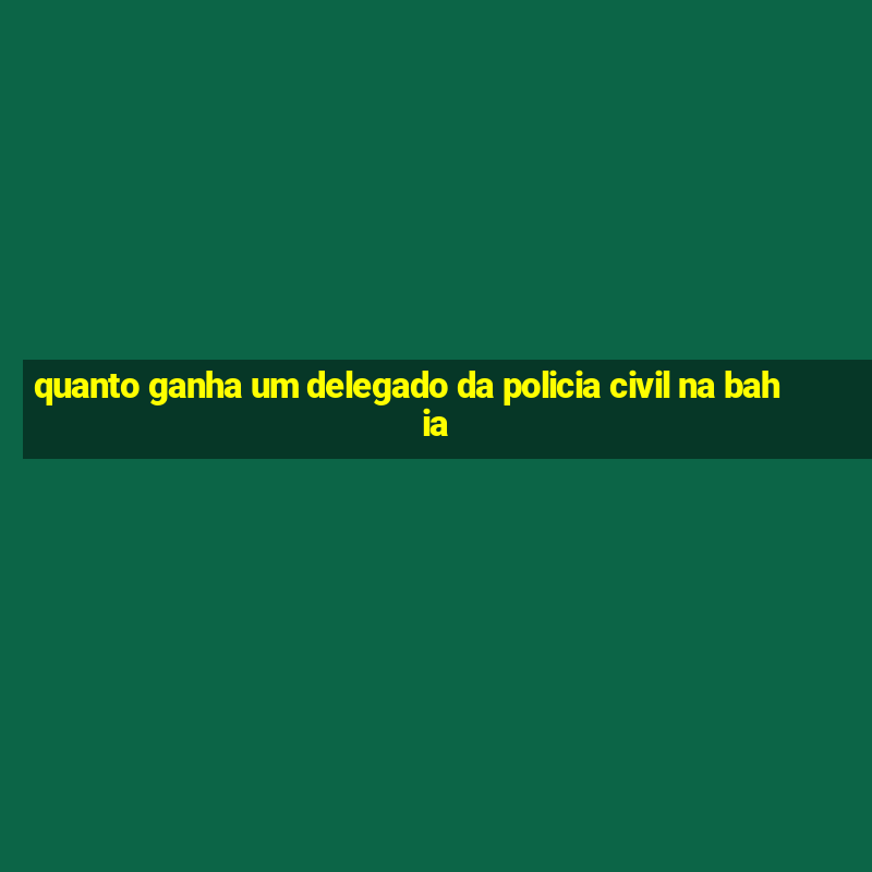 quanto ganha um delegado da policia civil na bahia