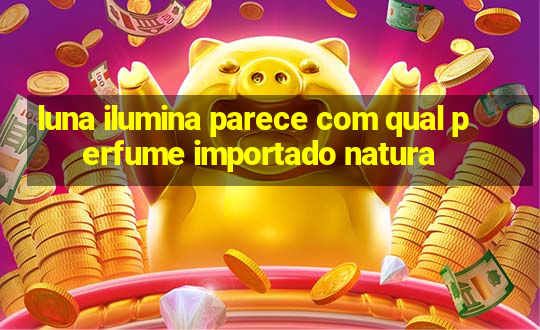 luna ilumina parece com qual perfume importado natura