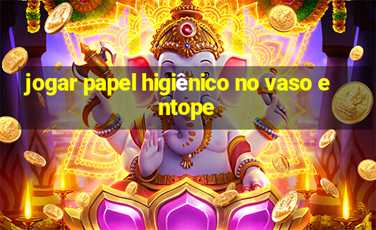 jogar papel higiênico no vaso entope