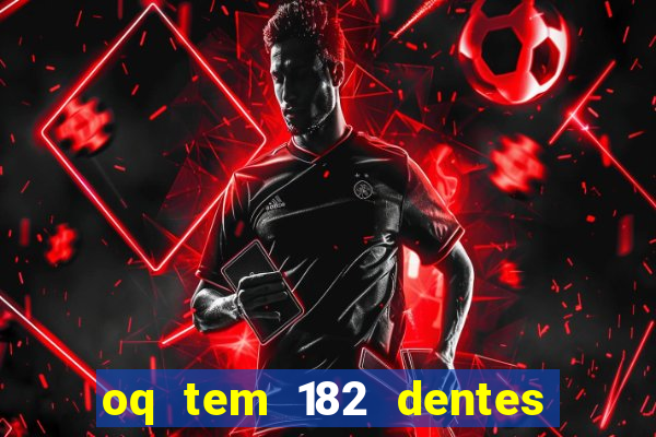 oq tem 182 dentes e guarda um monstro