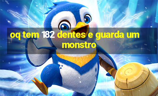 oq tem 182 dentes e guarda um monstro