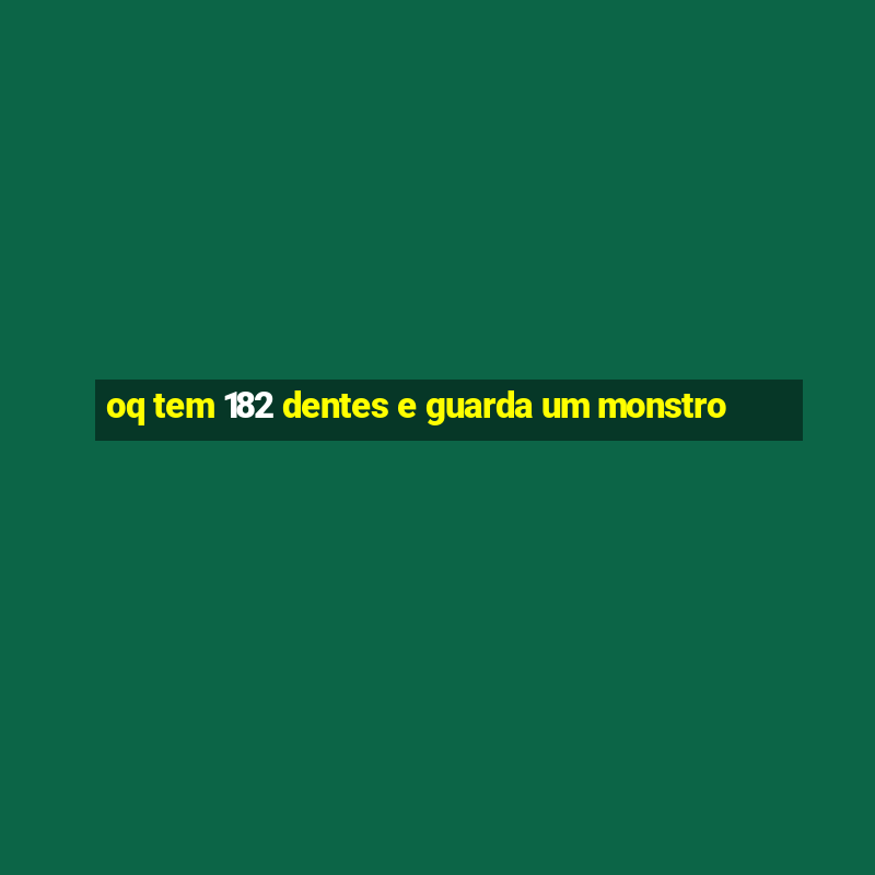 oq tem 182 dentes e guarda um monstro