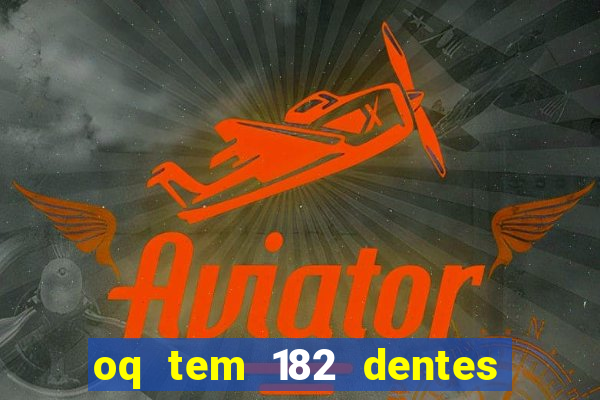 oq tem 182 dentes e guarda um monstro