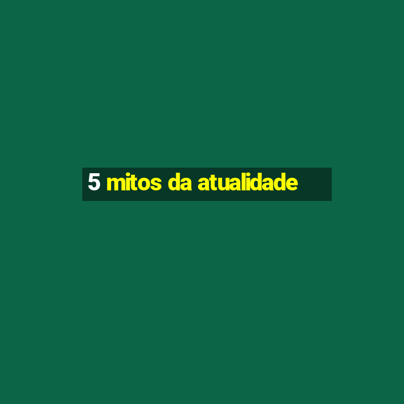 5 mitos da atualidade