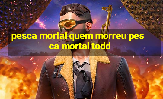 pesca mortal quem morreu pesca mortal todd