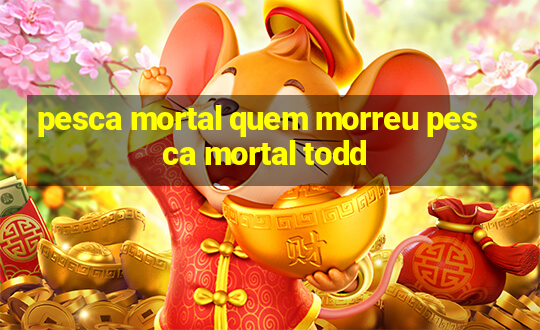 pesca mortal quem morreu pesca mortal todd