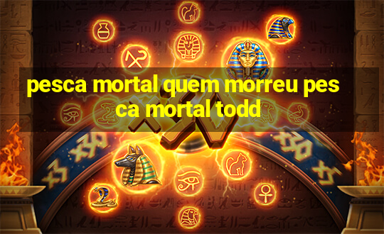 pesca mortal quem morreu pesca mortal todd