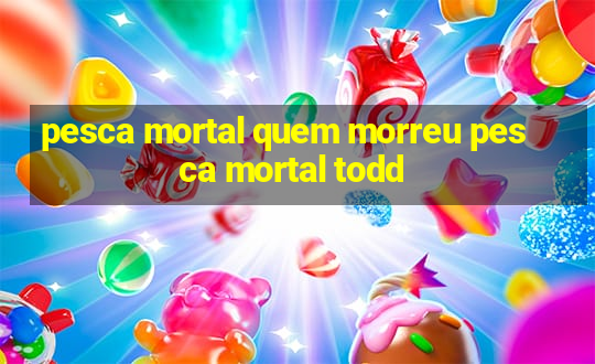 pesca mortal quem morreu pesca mortal todd