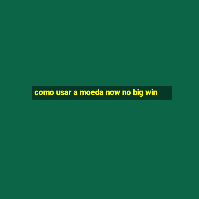 como usar a moeda now no big win