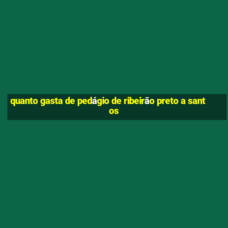 quanto gasta de pedágio de ribeirão preto a santos