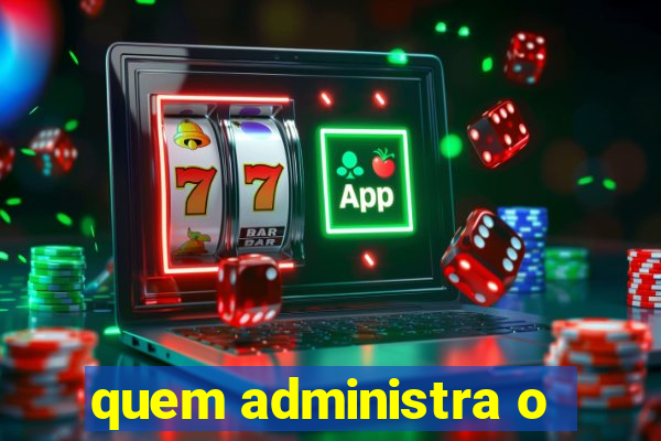 quem administra o