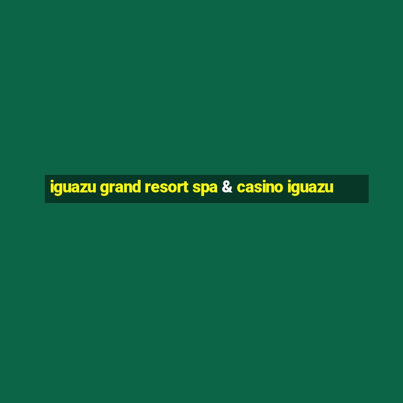 iguazu grand resort spa & casino iguazu