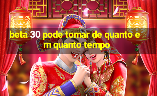 beta 30 pode tomar de quanto em quanto tempo