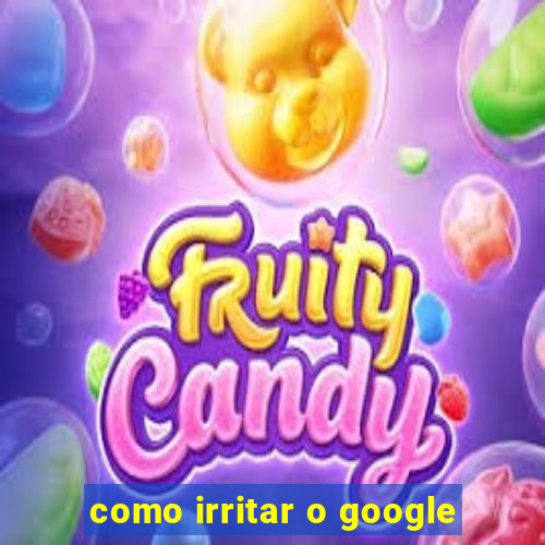 como irritar o google