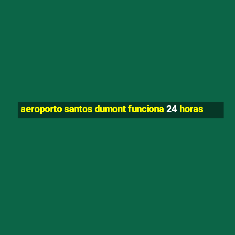 aeroporto santos dumont funciona 24 horas