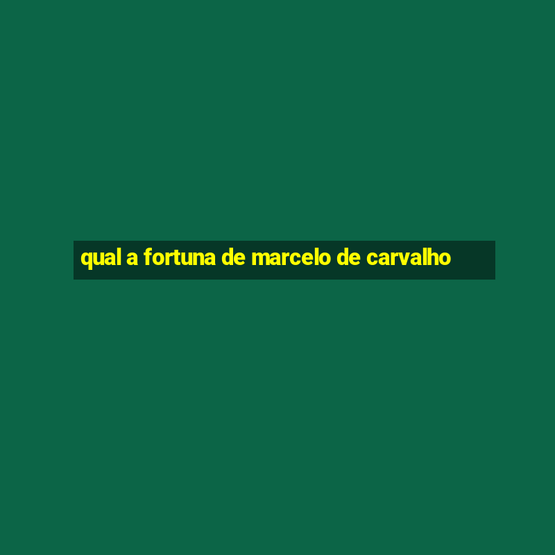 qual a fortuna de marcelo de carvalho