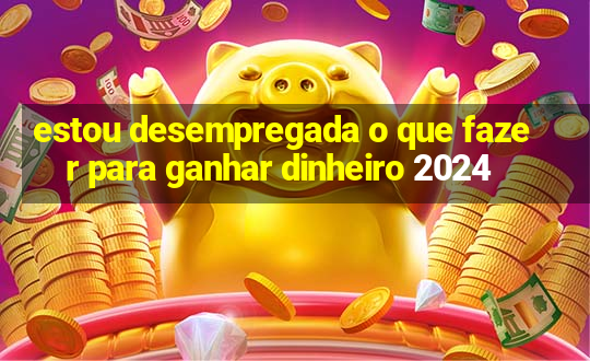 estou desempregada o que fazer para ganhar dinheiro 2024