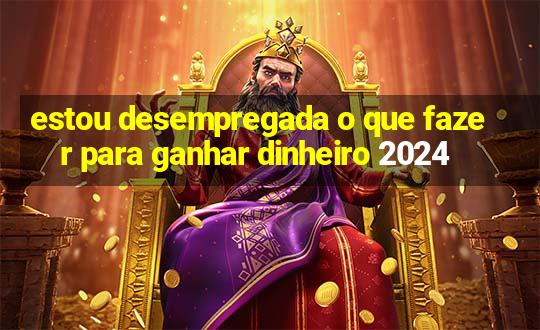 estou desempregada o que fazer para ganhar dinheiro 2024