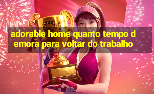 adorable home quanto tempo demora para voltar do trabalho