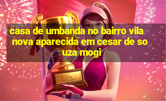 casa de umbanda no bairro vila nova aparecida em cesar de souza mogi