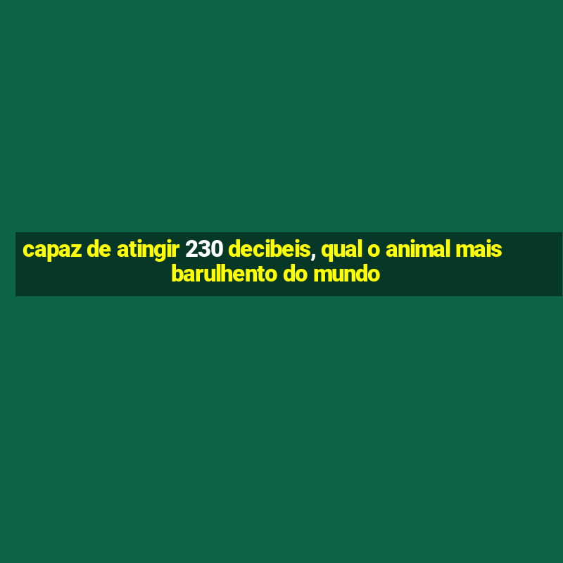 capaz de atingir 230 decibeis, qual o animal mais barulhento do mundo