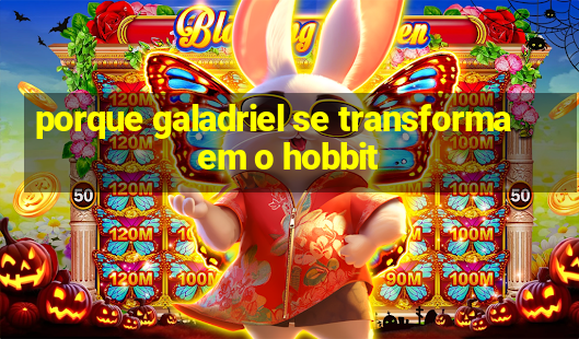 porque galadriel se transforma em o hobbit