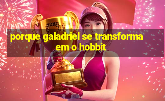 porque galadriel se transforma em o hobbit