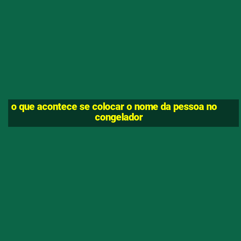 o que acontece se colocar o nome da pessoa no congelador