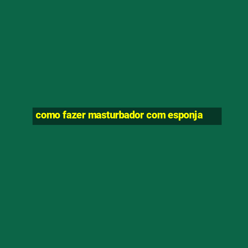 como fazer masturbador com esponja