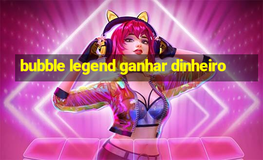 bubble legend ganhar dinheiro