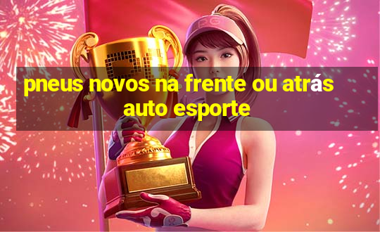 pneus novos na frente ou atrás auto esporte