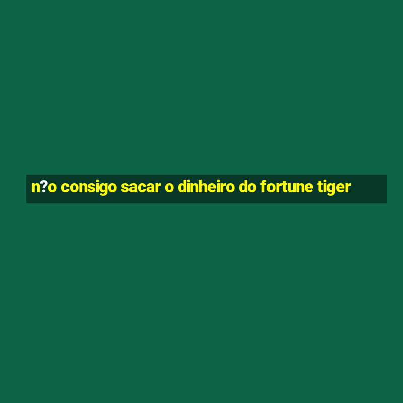 n?o consigo sacar o dinheiro do fortune tiger