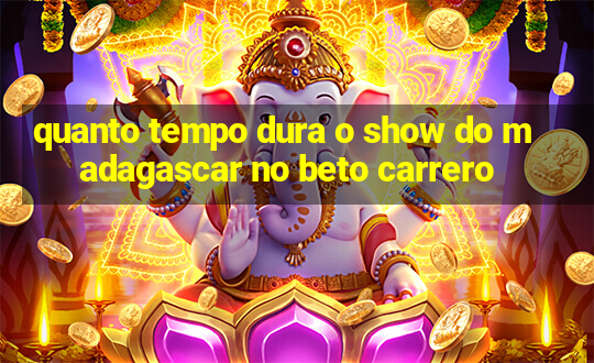 quanto tempo dura o show do madagascar no beto carrero