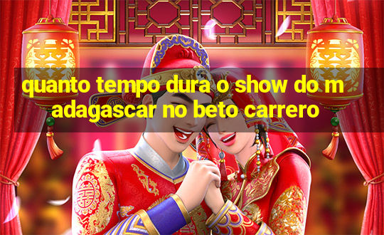 quanto tempo dura o show do madagascar no beto carrero