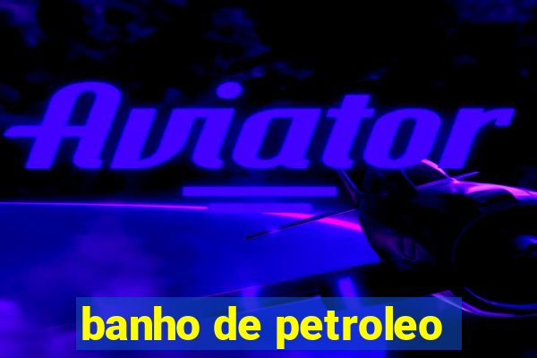 banho de petroleo