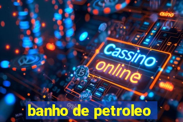 banho de petroleo