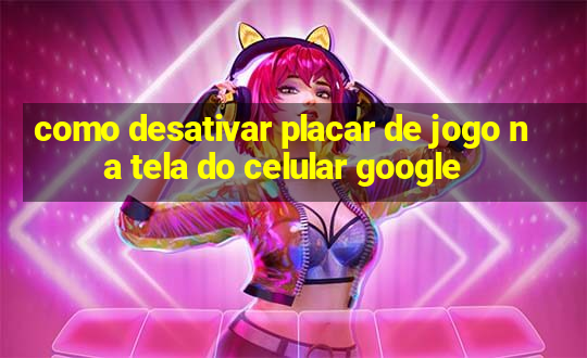 como desativar placar de jogo na tela do celular google