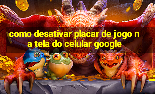 como desativar placar de jogo na tela do celular google