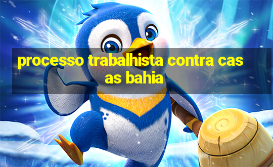 processo trabalhista contra casas bahia