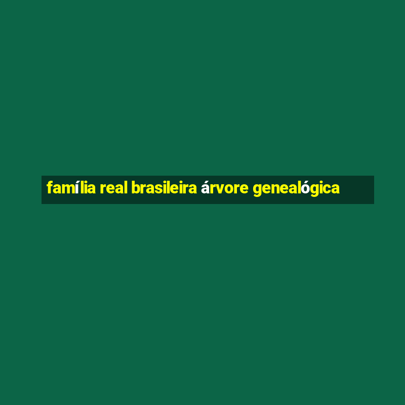 família real brasileira árvore genealógica