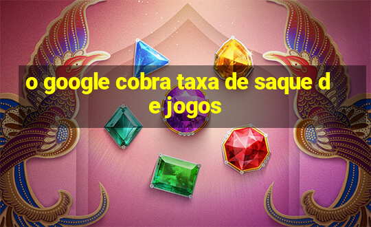 o google cobra taxa de saque de jogos