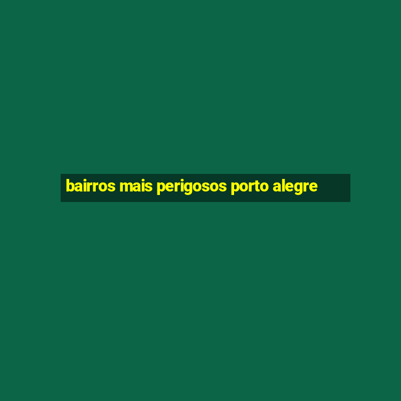 bairros mais perigosos porto alegre