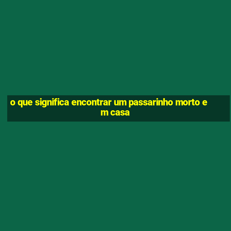 o que significa encontrar um passarinho morto em casa