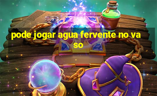 pode jogar agua fervente no vaso