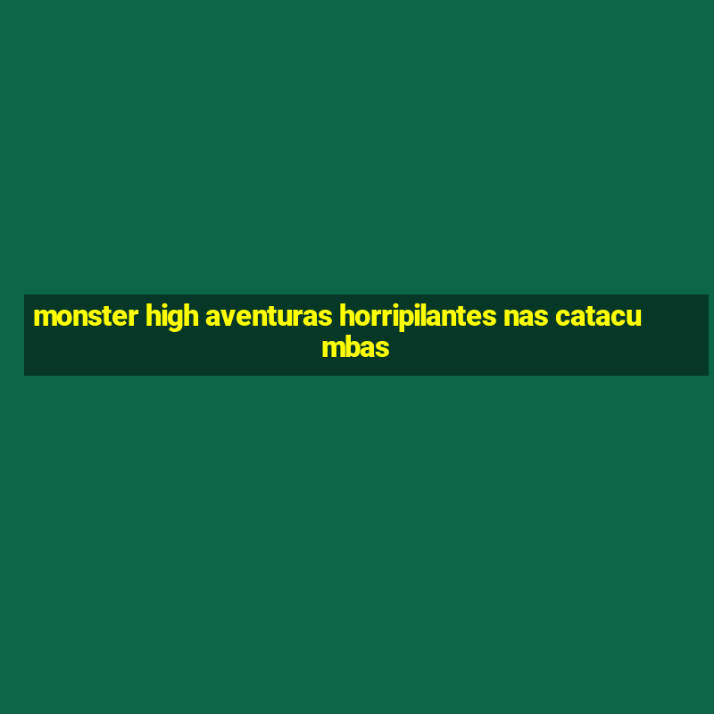 monster high aventuras horripilantes nas catacumbas