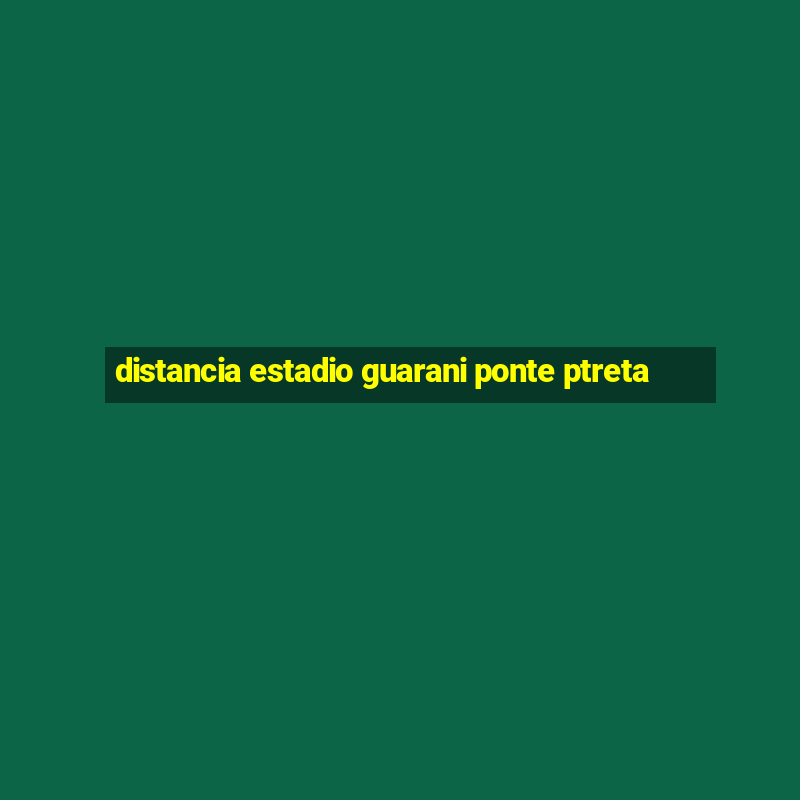 distancia estadio guarani ponte ptreta