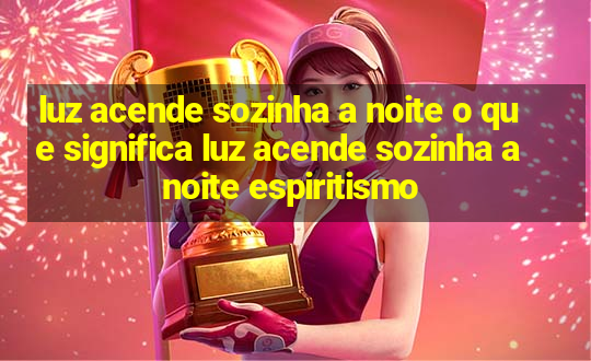 luz acende sozinha a noite o que significa luz acende sozinha a noite espiritismo