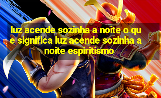 luz acende sozinha a noite o que significa luz acende sozinha a noite espiritismo