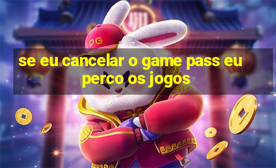 se eu cancelar o game pass eu perco os jogos