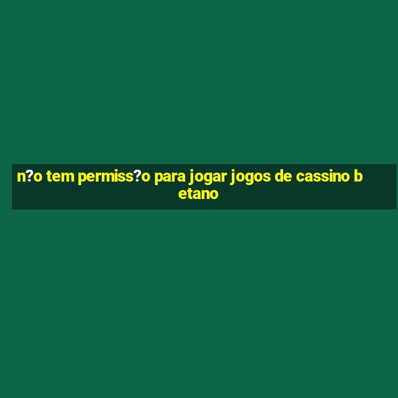 n?o tem permiss?o para jogar jogos de cassino betano